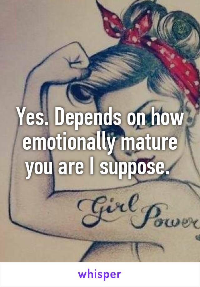 Yes. Depends on how emotionally mature you are I suppose. 