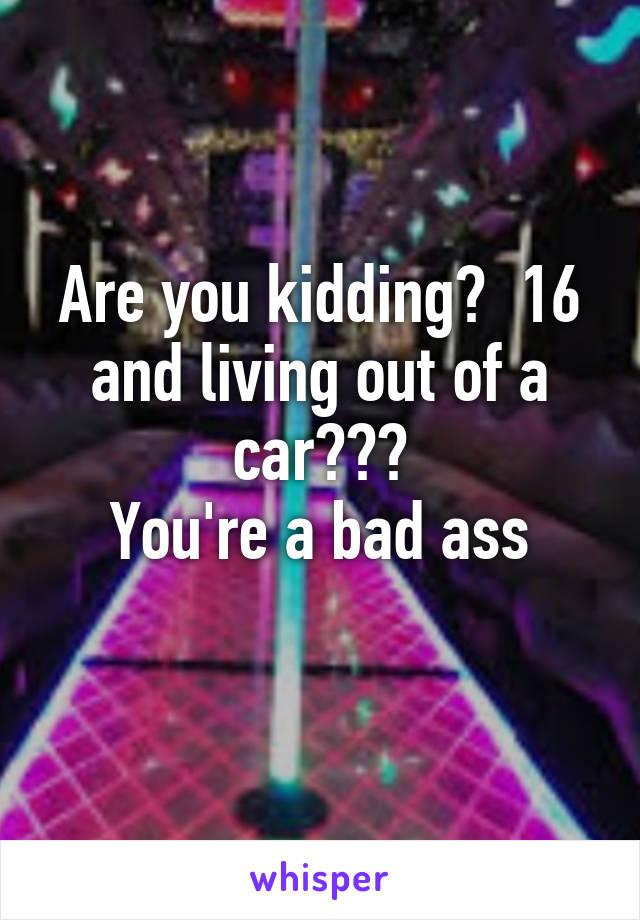 Are you kidding?  16 and living out of a car???
You're a bad ass
