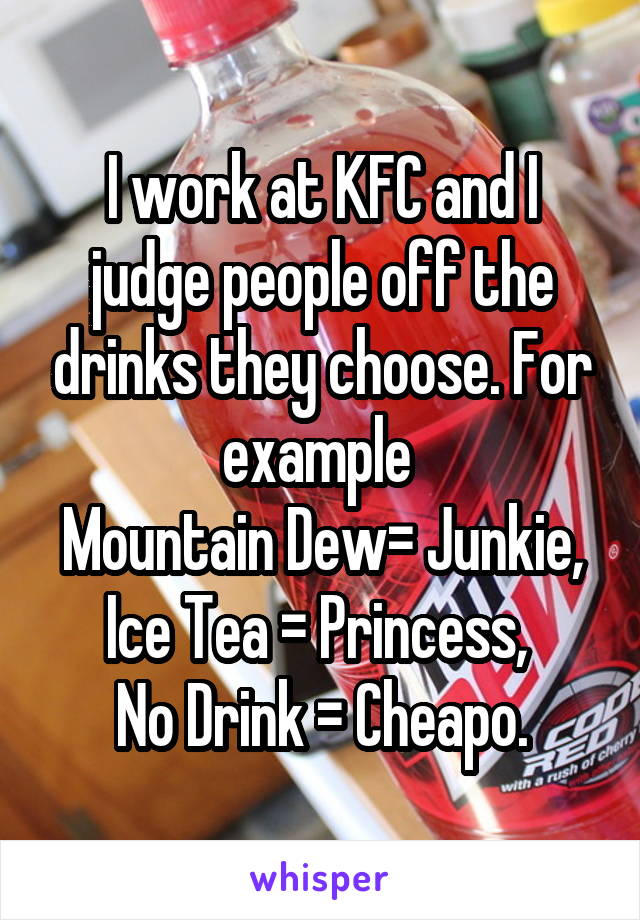 I work at KFC and I judge people off the drinks they choose. For example 
Mountain Dew= Junkie, Ice Tea = Princess, 
No Drink = Cheapo.
