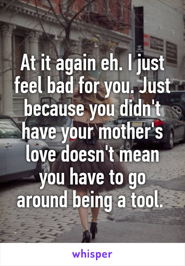 At it again eh. I just feel bad for you. Just because you didn't have your mother's love doesn't mean you have to go around being a tool. 