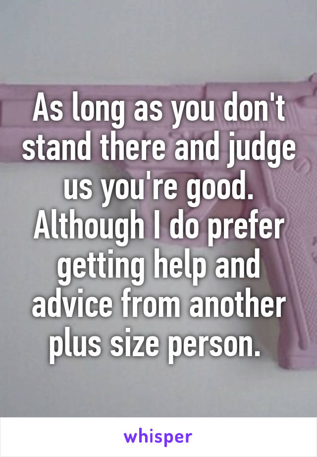 As long as you don't stand there and judge us you're good. Although I do prefer getting help and advice from another plus size person. 