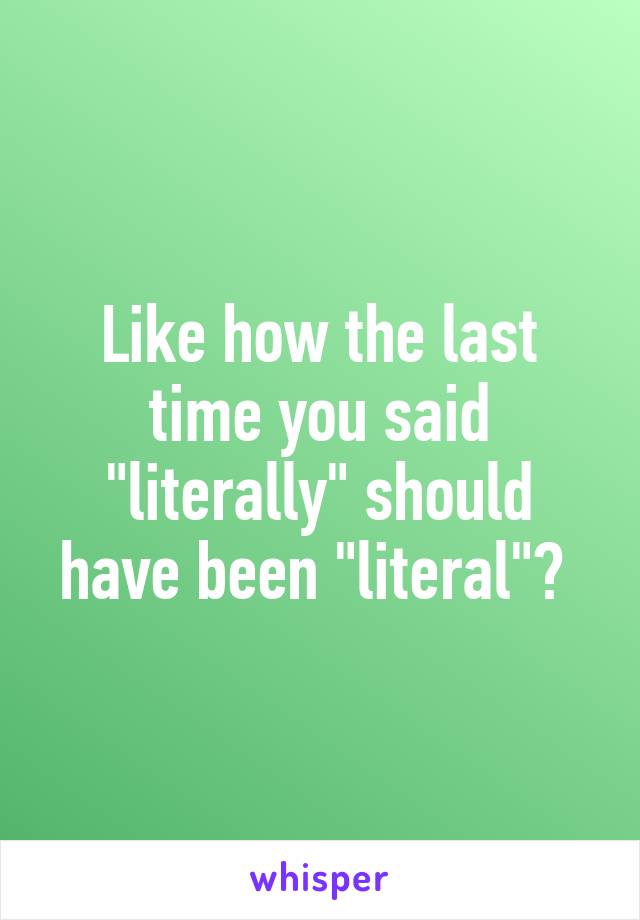 Like how the last time you said "literally" should have been "literal"? 