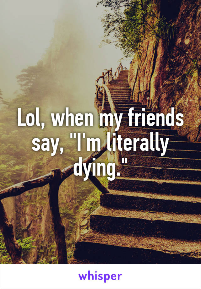 Lol, when my friends say, "I'm literally dying."