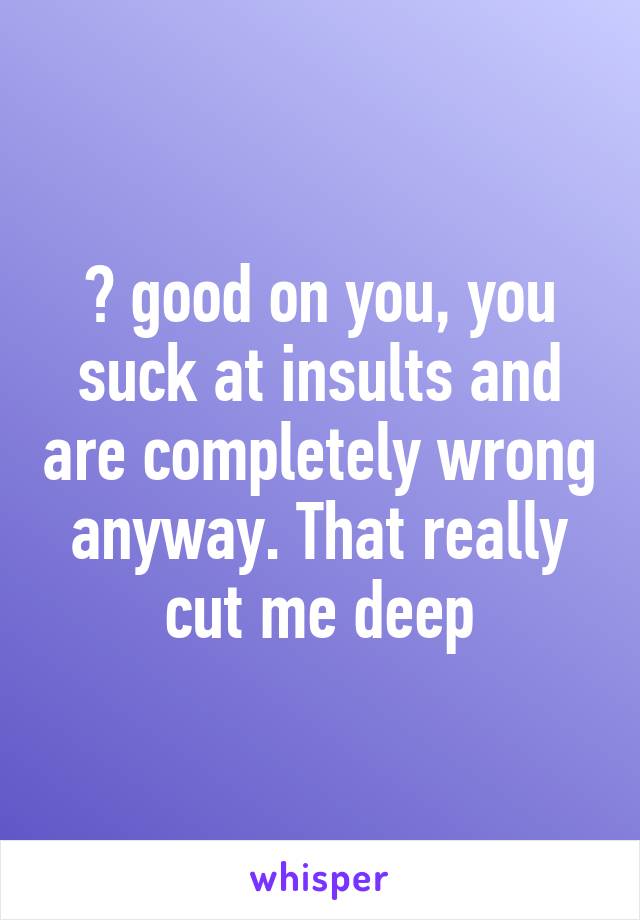 👏 good on you, you suck at insults and are completely wrong anyway. That really cut me deep