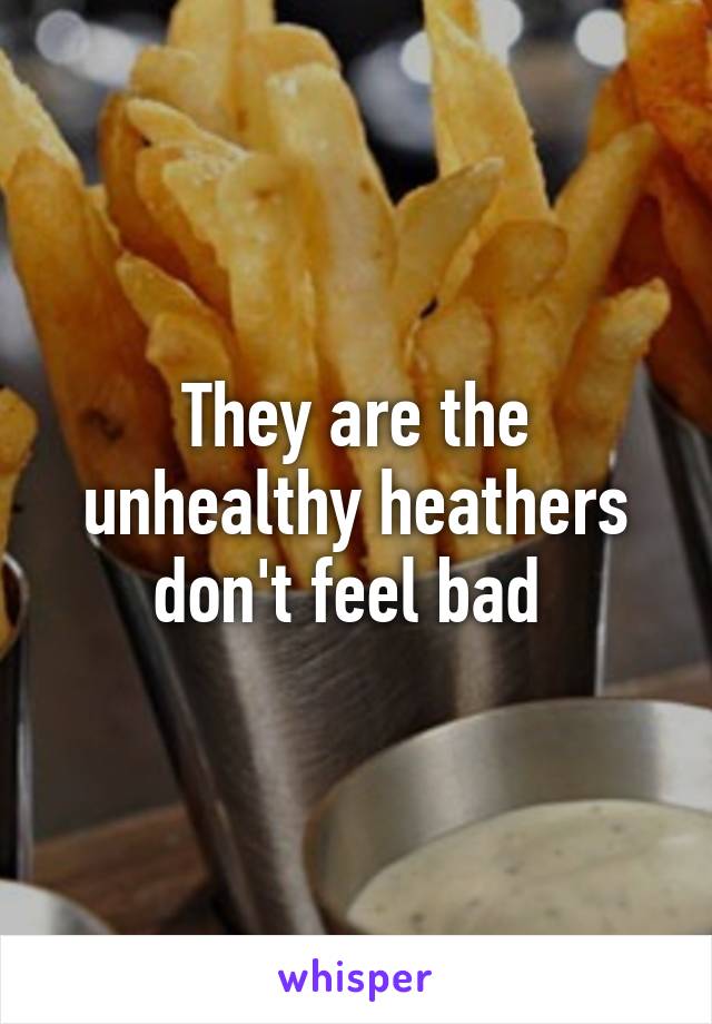 They are the unhealthy heathers don't feel bad 