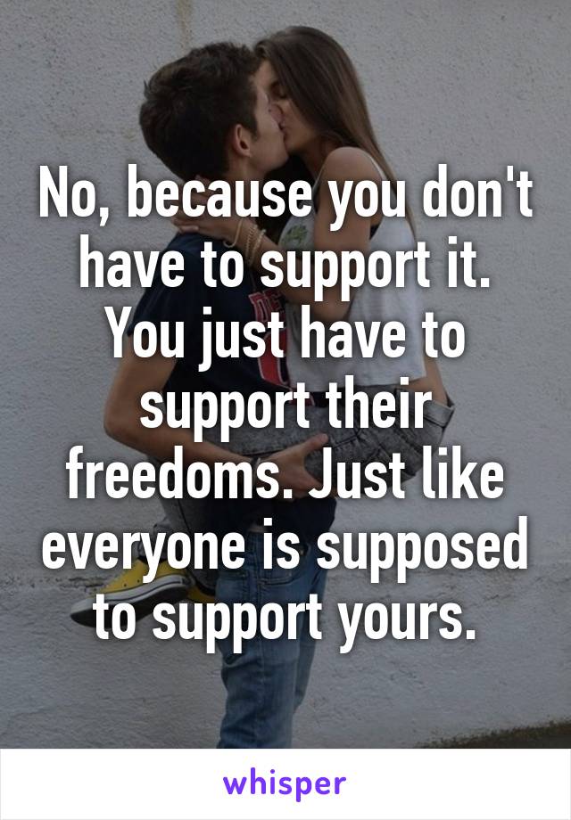 No, because you don't have to support it. You just have to support their freedoms. Just like everyone is supposed to support yours.