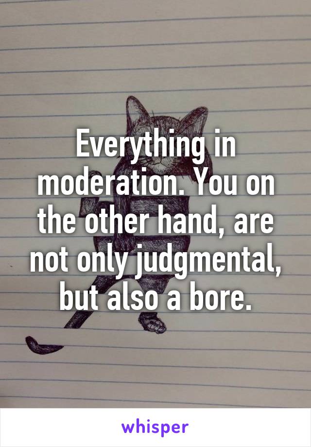 Everything in moderation. You on the other hand, are not only judgmental, but also a bore.