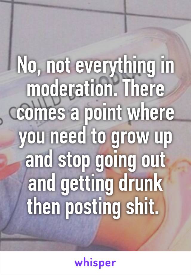 No, not everything in moderation. There comes a point where you need to grow up and stop going out and getting drunk then posting shit. 