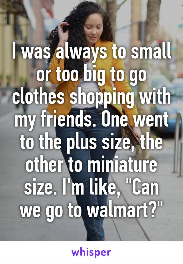 I was always to small or too big to go clothes shopping with my friends. One went to the plus size, the other to miniature size. I'm like, "Can we go to walmart?"