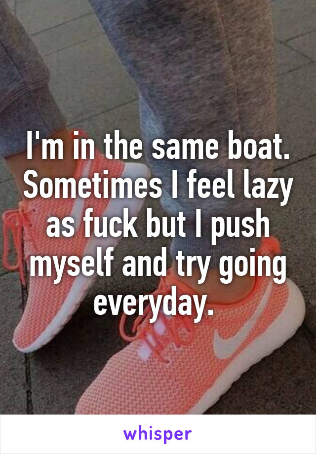 I'm in the same boat. Sometimes I feel lazy as fuck but I push myself and try going everyday. 