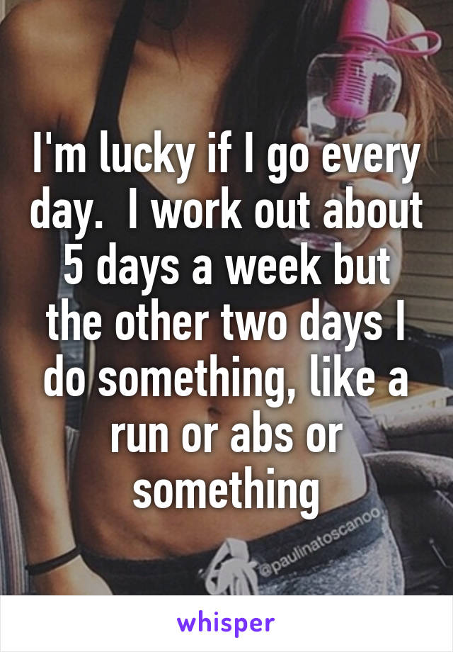 I'm lucky if I go every day.  I work out about 5 days a week but the other two days I do something, like a run or abs or something