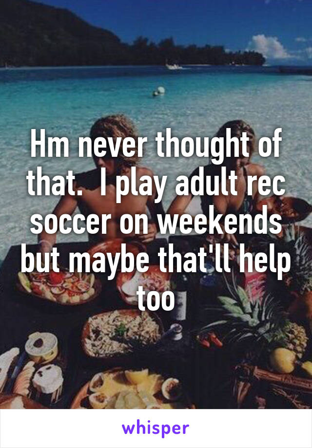 Hm never thought of that.  I play adult rec soccer on weekends but maybe that'll help too