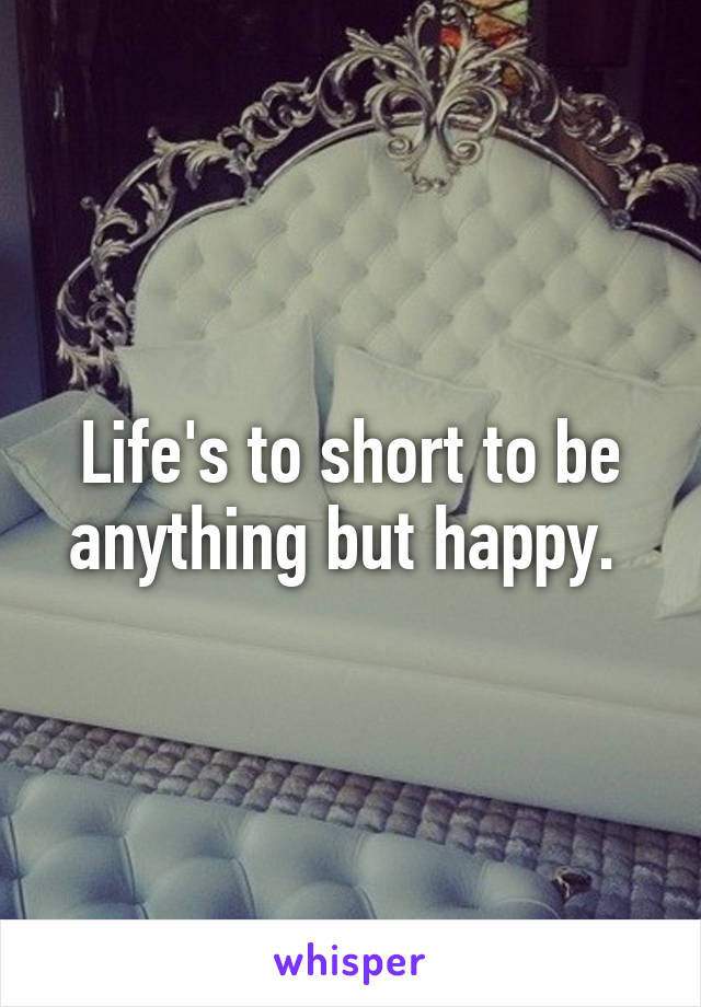 Life's to short to be anything but happy. 