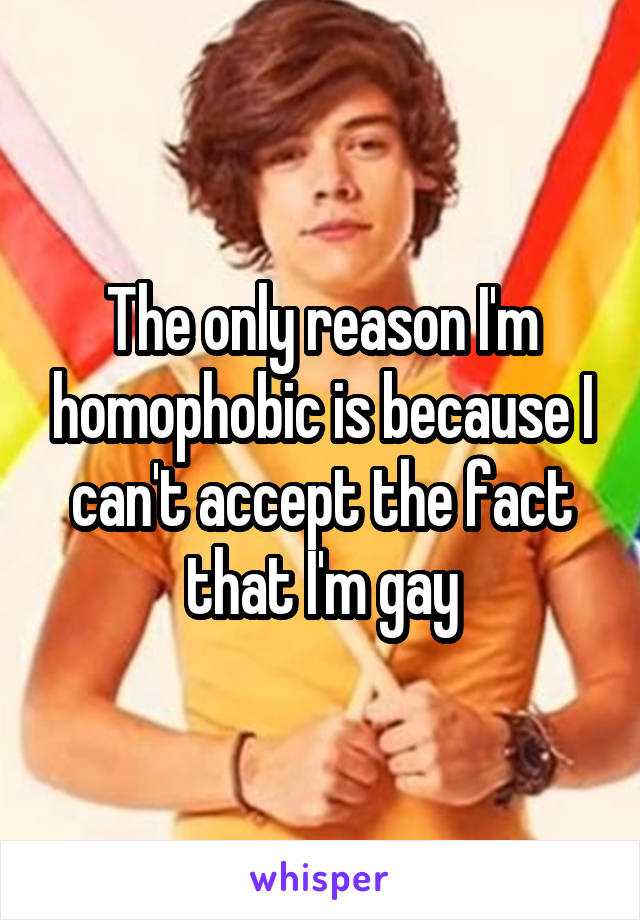 The only reason I'm homophobic is because I can't accept the fact that I'm gay