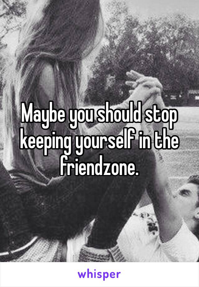 Maybe you should stop keeping yourself in the friendzone.