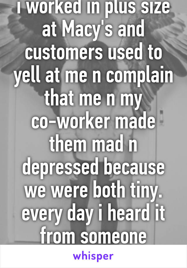 i worked in plus size at Macy's and customers used to yell at me n complain that me n my co-worker made them mad n depressed because we were both tiny. every day i heard it from someone different.