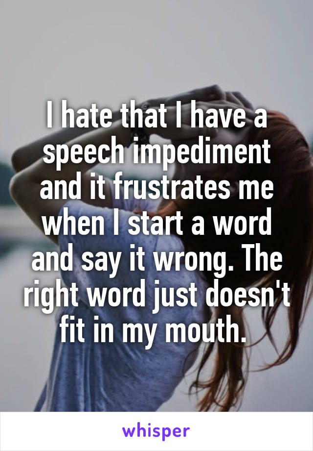 I hate that I have a speech impediment and it frustrates me when I start a word and say it wrong. The right word just doesn't fit in my mouth. 