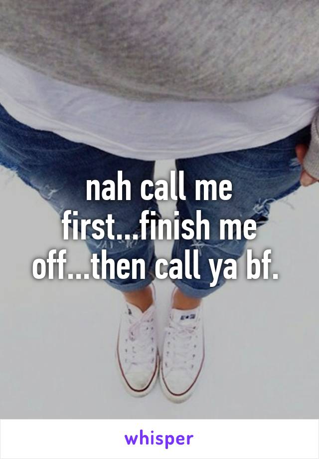 nah call me first...finish me off...then call ya bf. 