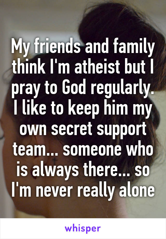 My friends and family think I'm atheist but I pray to God regularly. I like to keep him my own secret support team... someone who is always there... so I'm never really alone
