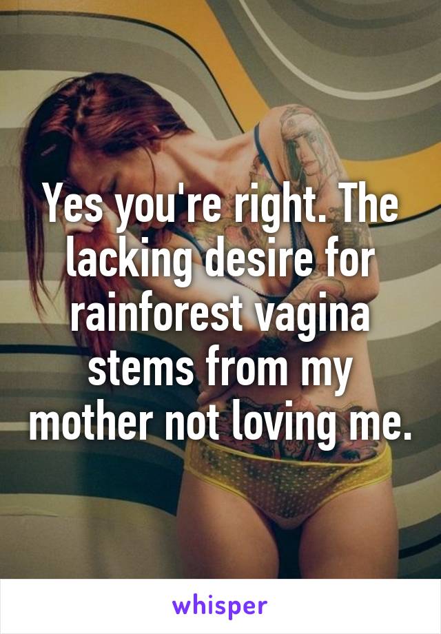 Yes you're right. The lacking desire for rainforest vagina stems from my mother not loving me.