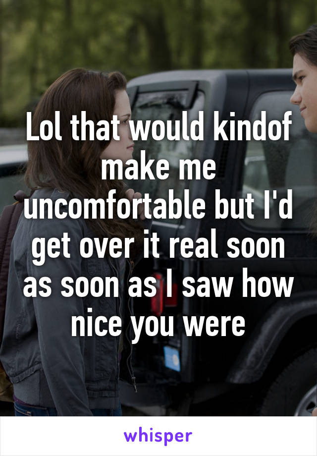 Lol that would kindof make me uncomfortable but I'd get over it real soon as soon as I saw how nice you were