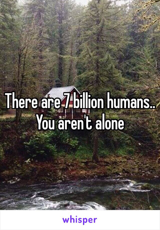 There are 7 billion humans.. You aren't alone