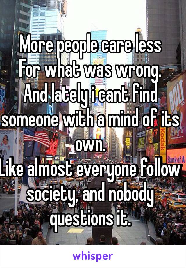 More people care less
For what was wrong.
And lately i cant find someone with a mind of its own.
Like almost everyone follow society, and nobody questions it.