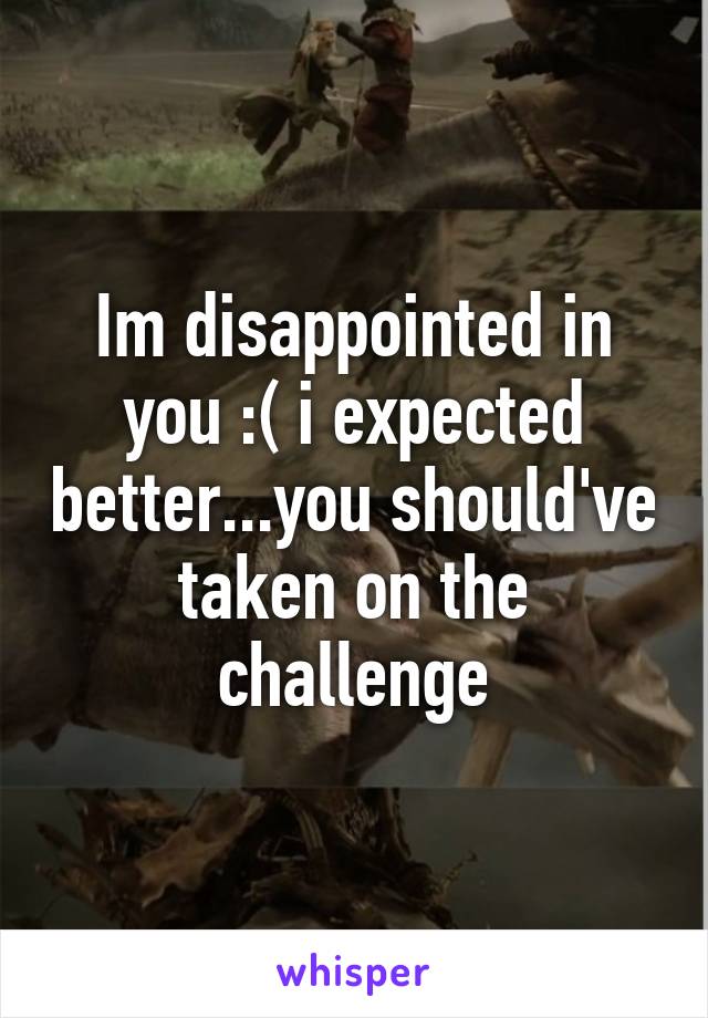 Im disappointed in you :( i expected better...you should've taken on the challenge