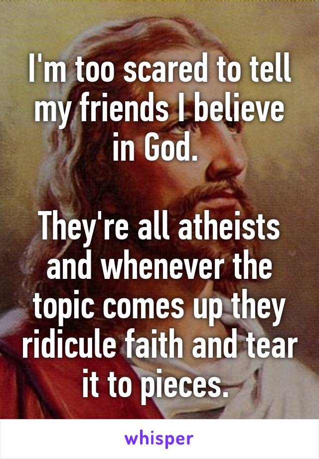 I'm too scared to tell my friends I believe in God. 

They're all atheists and whenever the topic comes up they ridicule faith and tear it to pieces. 