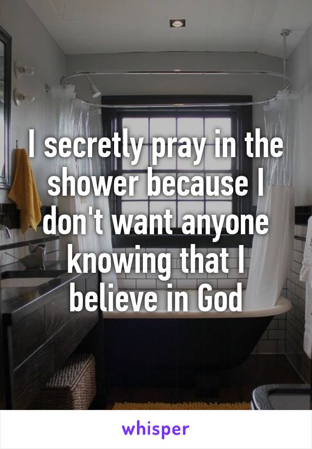 I secretly pray in the shower because I don't want anyone knowing that I believe in God