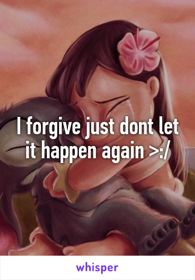 I forgive just dont let it happen again >:/