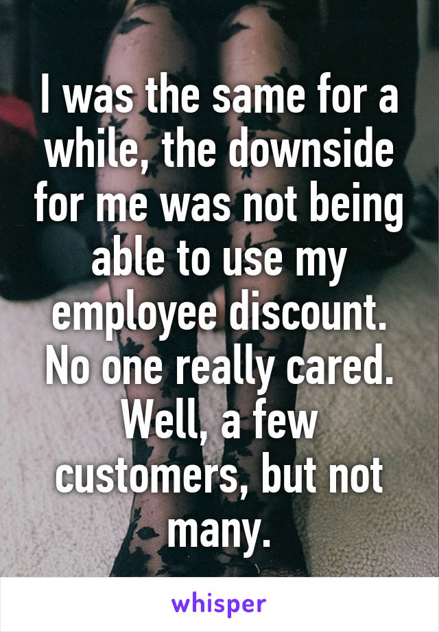 I was the same for a while, the downside for me was not being able to use my employee discount. No one really cared. Well, a few customers, but not many.