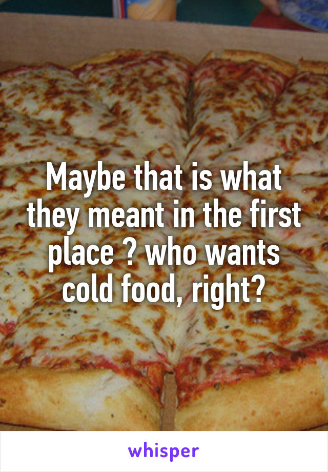 Maybe that is what they meant in the first place ? who wants cold food, right?