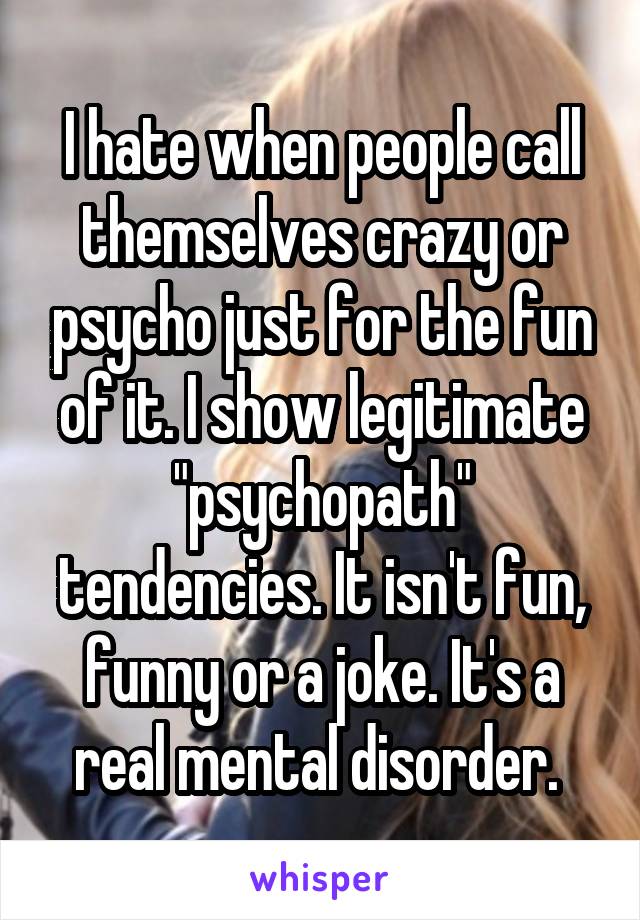 I hate when people call themselves crazy or psycho just for the fun of it. I show legitimate "psychopath" tendencies. It isn't fun, funny or a joke. It's a real mental disorder. 