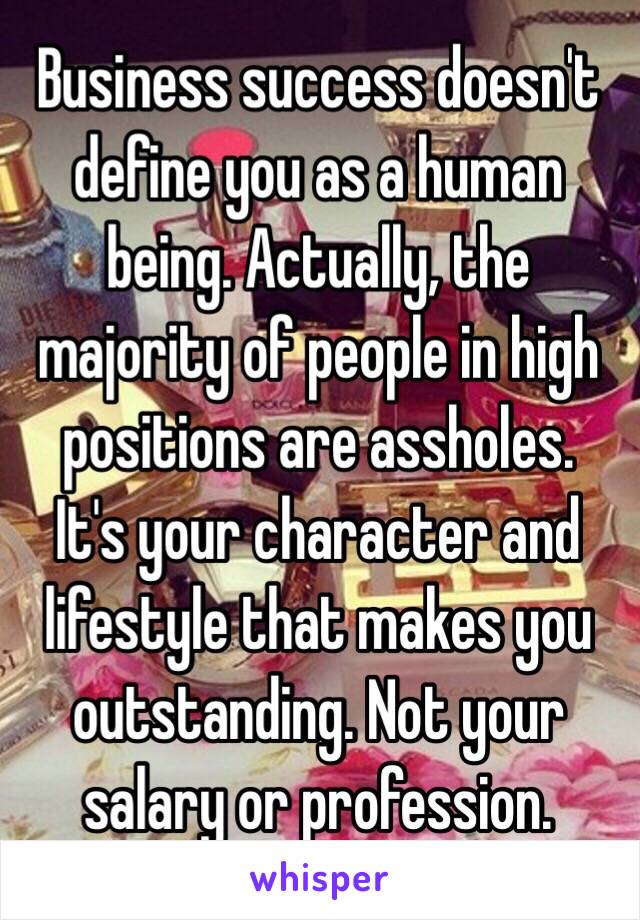 Business success doesn't define you as a human being. Actually, the majority of people in high positions are assholes. 
It's your character and lifestyle that makes you outstanding. Not your salary or profession. 