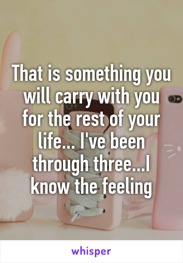 That is something you will carry with you for the rest of your life... I've been through three...I know the feeling