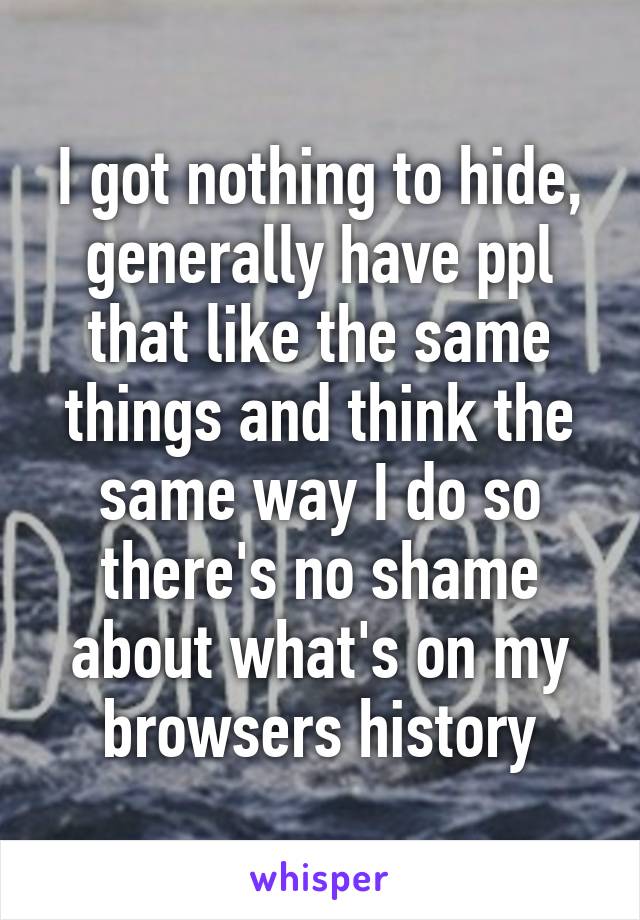 I got nothing to hide, generally have ppl that like the same things and think the same way I do so there's no shame about what's on my browsers history