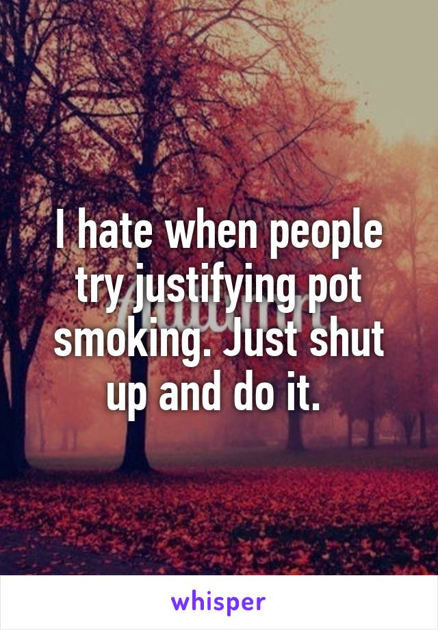 I hate when people try justifying pot smoking. Just shut up and do it. 