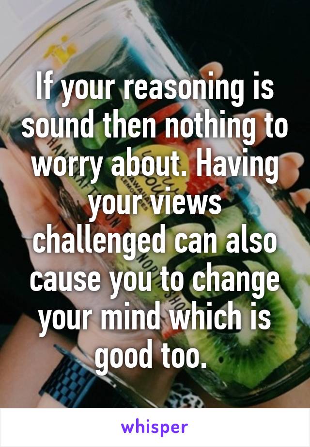If your reasoning is sound then nothing to worry about. Having your views challenged can also cause you to change your mind which is good too. 