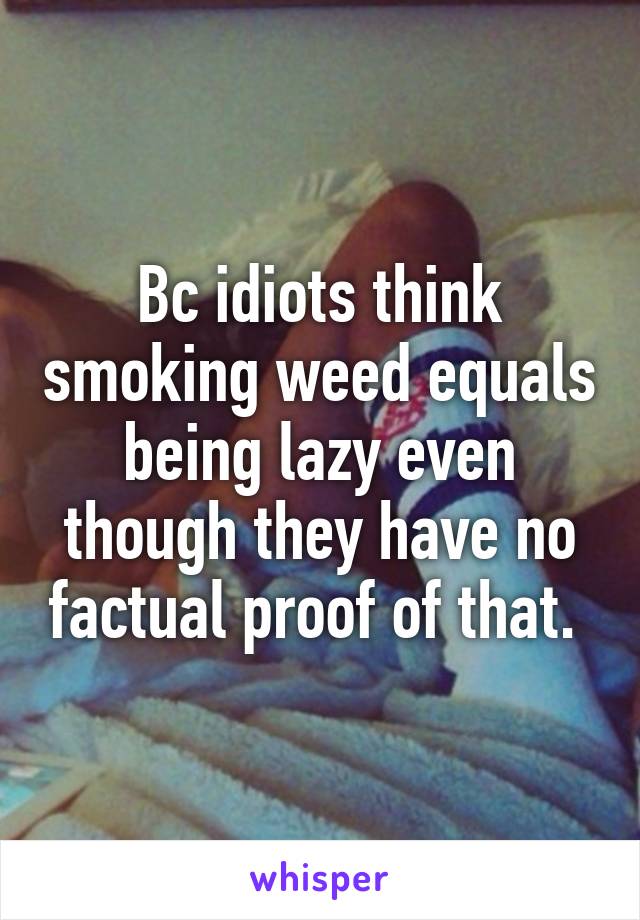 Bc idiots think smoking weed equals being lazy even though they have no factual proof of that. 