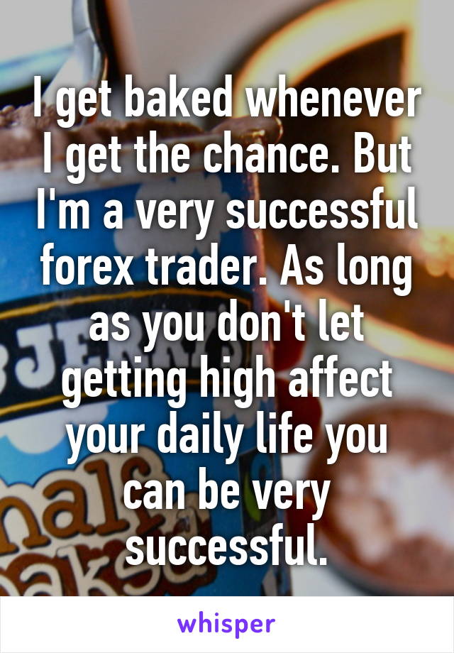 I get baked whenever I get the chance. But I'm a very successful forex trader. As long as you don't let getting high affect your daily life you can be very successful.