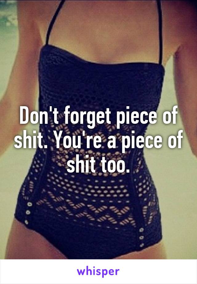 Don't forget piece of shit. You're a piece of shit too.