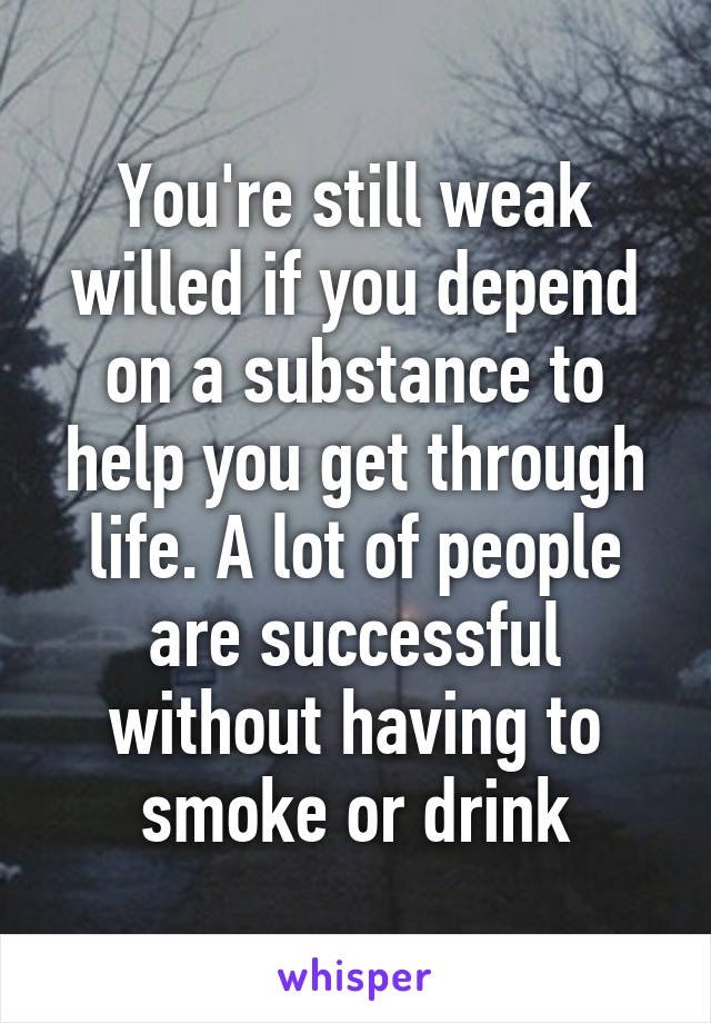 You're still weak willed if you depend on a substance to help you get through life. A lot of people are successful without having to smoke or drink