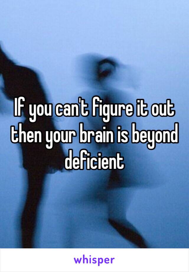 If you can't figure it out then your brain is beyond deficient 