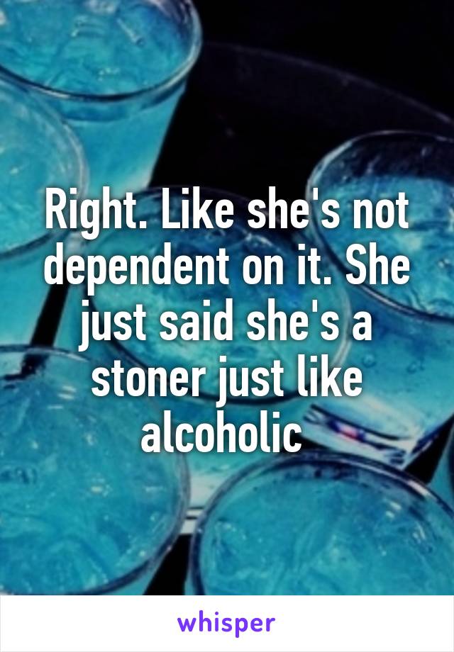 Right. Like she's not dependent on it. She just said she's a stoner just like alcoholic 