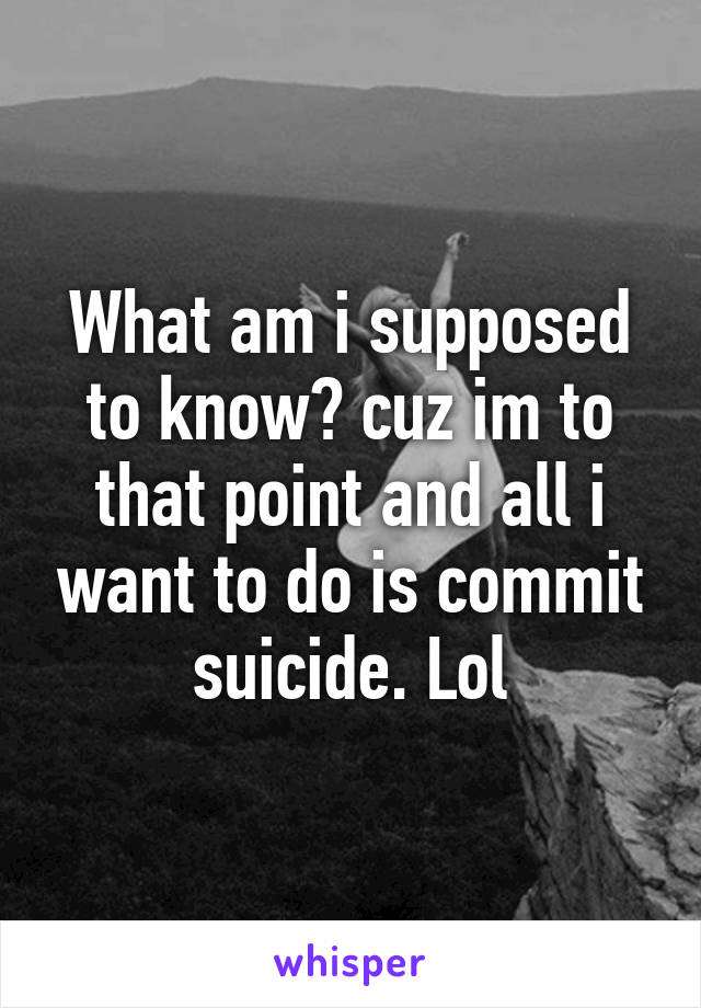 What am i supposed to know? cuz im to that point and all i want to do is commit suicide. Lol