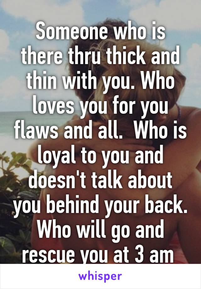 Someone who is there thru thick and thin with you. Who loves you for you flaws and all.  Who is loyal to you and doesn't talk about you behind your back. Who will go and rescue you at 3 am 