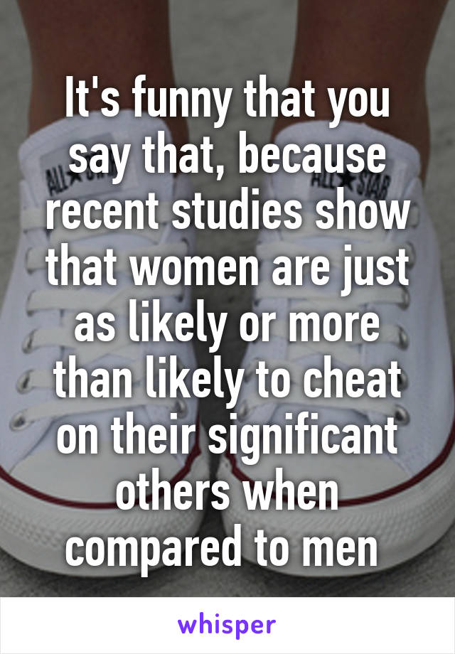 It's funny that you say that, because recent studies show that women are just as likely or more than likely to cheat on their significant others when compared to men 