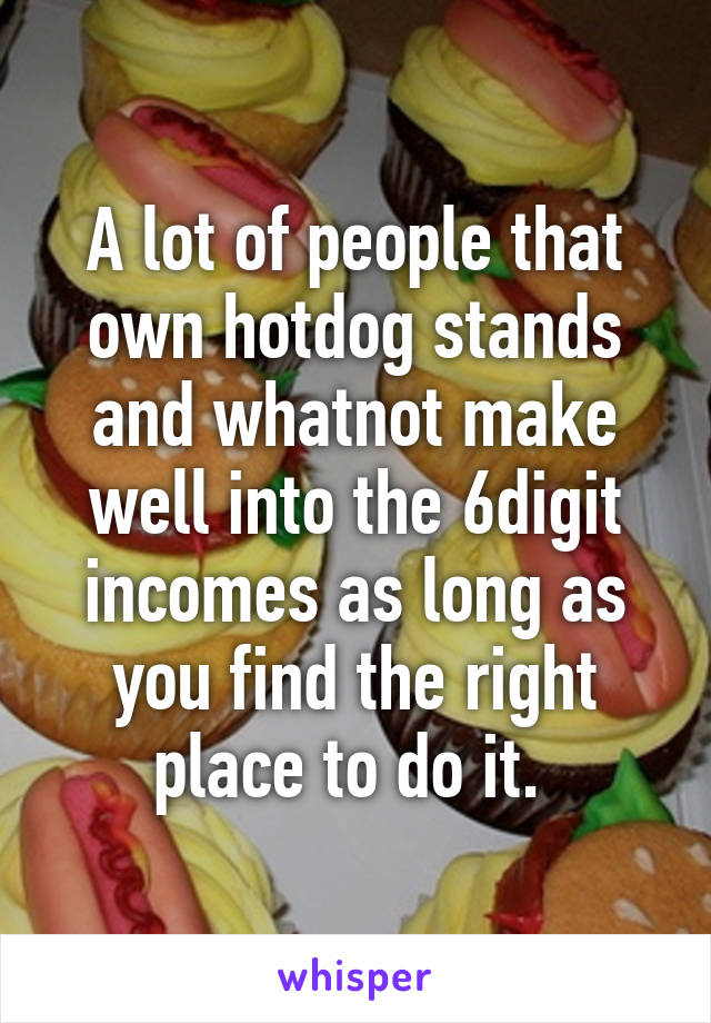 A lot of people that own hotdog stands and whatnot make well into the 6digit incomes as long as you find the right place to do it. 