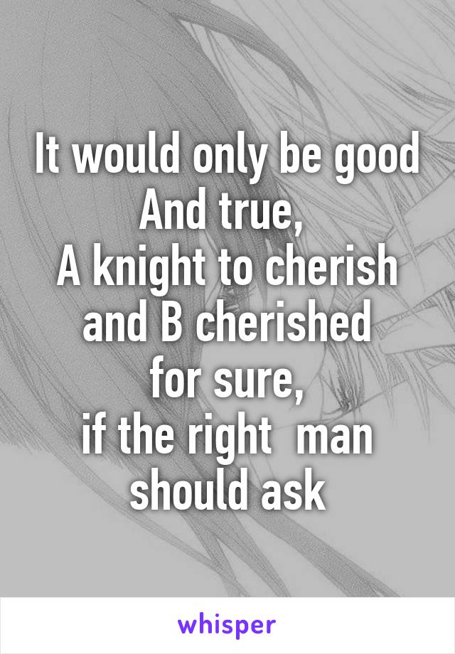 It would only be good And true, 
A knight to cherish and B cherished
for sure,
if the right  man should ask